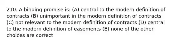 210. A binding promise is: (A) central to the modern definition of contracts (B) unimportant in the modern definition of contracts (C) not relevant to the modern definition of contracts (D) central to the modern definition of easements (E) none of the other choices are correct