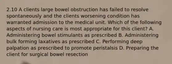 2.10 A clients large bowel obstruction has failed to resolve spontaneously and the clients worsening condition has warranted admission to the medical unit. Which of the following aspects of nursing care is most appropriate for this client? A. Administering bowel stimulants as prescribed B. Administering bulk forming laxatives as prescribed C. Performing deep palpation as prescribed to promote peristalsis D. Preparing the client for surgical bowel resection