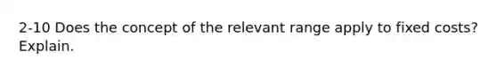 2-10 Does the concept of the relevant range apply to fixed costs? Explain.