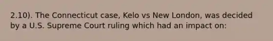 2.10). The Connecticut case, Kelo vs New London, was decided by a U.S. Supreme Court ruling which had an impact on: