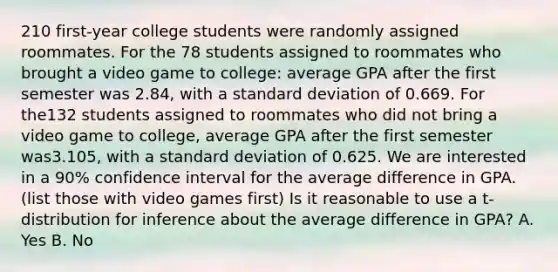 210 first-year college students were randomly assigned roommates. For the 78 students assigned to roommates who brought a video game to college: average GPA after the first semester was 2.84, with a standard deviation of 0.669. For the132 students assigned to roommates who did not bring a video game to college, average GPA after the first semester was3.105, with a standard deviation of 0.625. We are interested in a 90% confidence interval for the average difference in GPA.(list those with video games first) Is it reasonable to use a t-distribution for inference about the average difference in GPA? A. Yes B. No