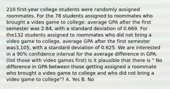 210 first-year college students were randomly assigned roommates. For the 78 students assigned to roommates who brought a video game to college: average GPA after the first semester was 2.84, with a standard deviation of 0.669. For the132 students assigned to roommates who did not bring a video game to college, average GPA after the first semester was3.105, with a standard deviation of 0.625. We are interested in a 90% confidence interval for the average difference in GPA.(list those with video games first) Is it plausible that there is " No difference in GPA between those getting assigned a roommate who brought a video game to college and who did not bring a video game to college"? A. Yes B. No