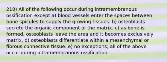 210) All of the following occur during intramembranous ossification except a) blood vessels enter the spaces between bone spicules to supply the growing tissues. b) osteoblasts secrete the organic component of the matrix. c) as bone is formed, osteoblasts leave the area and it becomes exclusively matrix. d) osteoblasts differentiate within a mesenchymal or fibrous connective tissue. e) no exceptions; all of the above occur during intramembranous ossification.