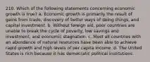 210. Which of the following statements concerning economic growth is true? a. Economic growth is primarily the result of gains from trade, discovery of better ways of doing things, and capital investment. b. Without foreign aid, poor countries are unable to break the cycle of poverty, low savings and investment, and economic stagnation. c. Most all countries with an abundance of natural resources have been able to achieve rapid growth and high levels of per capita income. d. The United States is rich because it has democratic political institutions.