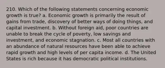 210. Which of the following statements concerning economic growth is true? a. Economic growth is primarily the result of gains from trade, discovery of better ways of doing things, and capital investment. b. Without foreign aid, poor countries are unable to break the cycle of poverty, low savings and investment, and economic stagnation. c. Most all countries with an abundance of natural resources have been able to achieve rapid growth and high levels of per capita income. d. The United States is rich because it has democratic political institutions.