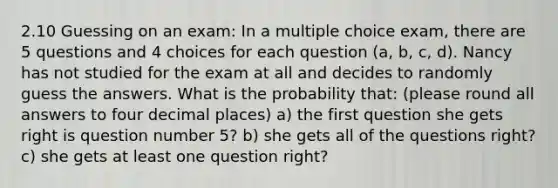 2.10 Guessing on an exam: In a multiple choice exam, there are 5 questions and 4 choices for each question (a, b, c, d). Nancy has not studied for the exam at all and decides to randomly guess the answers. What is the probability that: (please round all answers to four decimal places) a) the first question she gets right is question number 5? b) she gets all of the questions right? c) she gets at least one question right?