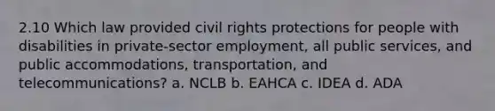 2.10 Which law provided civil rights protections for people with disabilities in private-sector employment, all public services, and public accommodations, transportation, and telecommunications? a. NCLB b. EAHCA c. IDEA d. ADA