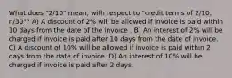 What does "2/10" mean, with respect to "credit terms of 2/10, n/30"? A) A discount of 2% will be allowed if invoice is paid within 10 days from the date of the invoice . B) An interest of 2% will be charged if invoice is paid after 10 days from the date of invoice. C) A discount of 10% will be allowed if invoice is paid within 2 days from the date of invoice. D) An interest of 10% will be charged if invoice is paid after 2 days.