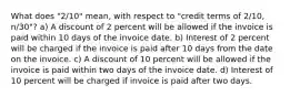 What does "2/10" mean, with respect to "credit terms of 2/10, n/30"? a) A discount of 2 percent will be allowed if the invoice is paid within 10 days of the invoice date. b) Interest of 2 percent will be charged if the invoice is paid after 10 days from the date on the invoice. c) A discount of 10 percent will be allowed if the invoice is paid within two days of the invoice date. d) Interest of 10 percent will be charged if invoice is paid after two days.