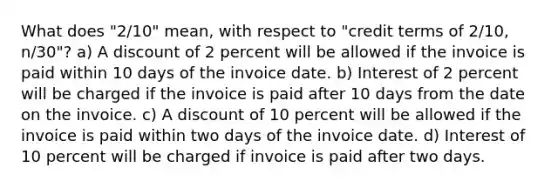 What does "2/10" mean, with respect to "credit terms of 2/10, n/30"? a) A discount of 2 percent will be allowed if the invoice is paid within 10 days of the invoice date. b) Interest of 2 percent will be charged if the invoice is paid after 10 days from the date on the invoice. c) A discount of 10 percent will be allowed if the invoice is paid within two days of the invoice date. d) Interest of 10 percent will be charged if invoice is paid after two days.