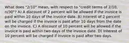 What does "2/10" mean, with respect to "credit terms of 2/10, n/30"? A) A discount of 2 percent will be allowed if the invoice is paid within 10 days of the invoice date. B) Interest of 2 percent will be charged if the invoice is paid after 10 days from the date on the invoice. C) A discount of 10 percent will be allowed if the invoice is paid within two days of the invoice date. D) Interest of 10 percent will be charged if invoice is paid after two days.