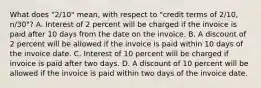 What does​ "2/10" mean, with respect to​ "credit terms of​ 2/10, n/30"? A. Interest of 2 percent will be charged if the invoice is paid after 10 days from the date on the invoice. B. A discount of 2 percent will be allowed if the invoice is paid within 10 days of the invoice date. C. Interest of 10 percent will be charged if invoice is paid after two days. D. A discount of 10 percent will be allowed if the invoice is paid within two days of the invoice date.