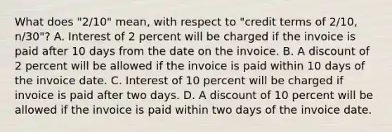 What does​ "2/10" mean, with respect to​ "credit terms of​ 2/10, n/30"? A. Interest of 2 percent will be charged if the invoice is paid after 10 days from the date on the invoice. B. A discount of 2 percent will be allowed if the invoice is paid within 10 days of the invoice date. C. Interest of 10 percent will be charged if invoice is paid after two days. D. A discount of 10 percent will be allowed if the invoice is paid within two days of the invoice date.