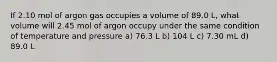 If 2.10 mol of argon gas occupies a volume of 89.0 L, what volume will 2.45 mol of argon occupy under the same condition of temperature and pressure a) 76.3 L b) 104 L c) 7.30 mL d) 89.0 L