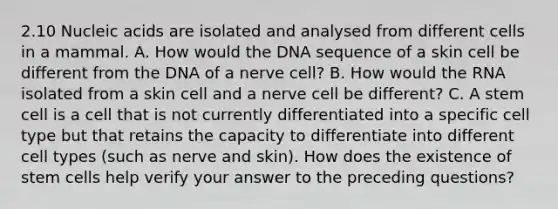 2.10 Nucleic acids are isolated and analysed from different cells in a mammal. A. How would the DNA sequence of a skin cell be different from the DNA of a nerve cell? B. How would the RNA isolated from a skin cell and a nerve cell be different? C. A stem cell is a cell that is not currently differentiated into a specific cell type but that retains the capacity to differentiate into different cell types (such as nerve and skin). How does the existence of stem cells help verify your answer to the preceding questions?