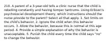 210. A parent of a 3-year-old tells a clinic nurse that the child is rebelling constantly and having temper tantrums. Using Erikson's psychosocial development theory, which instructions should the nurse provide to the parent? Select all that apply. 1. Set limits on the child's behavior. 2. Ignore the child when this behavior occurs. 3. Allow the behavior, because this is normal at this age period. 4. Provide a simple explanation of why the behavior is unacceptable. 5. Punish the child every time the child says "no" to change the behavior.