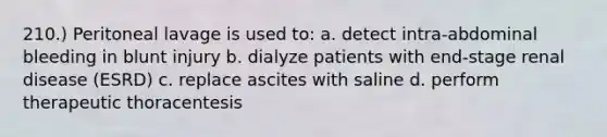 210.) Peritoneal lavage is used to: a. detect intra-abdominal bleeding in blunt injury b. dialyze patients with end-stage renal disease (ESRD) c. replace ascites with saline d. perform therapeutic thoracentesis