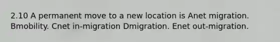 2.10 A permanent move to a new location is Anet migration. Bmobility. Cnet in-migration Dmigration. Enet out-migration.