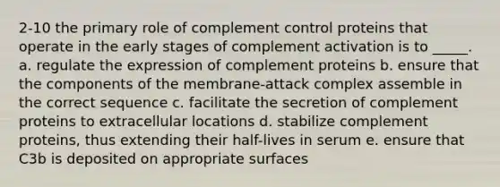 2-10 the primary role of complement control proteins that operate in the early stages of complement activation is to _____. a. regulate the expression of complement proteins b. ensure that the components of the membrane-attack complex assemble in the correct sequence c. facilitate the secretion of complement proteins to extracellular locations d. stabilize complement proteins, thus extending their half-lives in serum e. ensure that C3b is deposited on appropriate surfaces