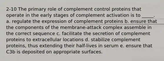 2-10 The primary role of complement control proteins that operate in the early stages of complement activation is to _____. a. regulate the expression of complement proteins b. ensure that the components of the membrane-attack complex assemble in the correct sequence c. facilitate the secretion of complement proteins to extracellular locations d. stabilize complement proteins, thus extending their half-lives in serum e. ensure that C3b is deposited on appropriate surfaces.