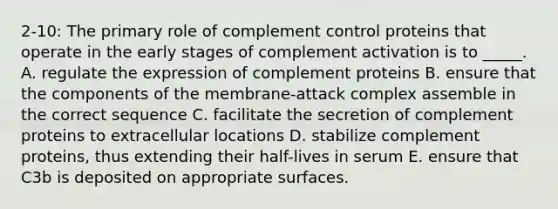 2-10: The primary role of complement control proteins that operate in the early stages of complement activation is to _____. A. regulate the expression of complement proteins B. ensure that the components of the membrane-attack complex assemble in the correct sequence C. facilitate the secretion of complement proteins to extracellular locations D. stabilize complement proteins, thus extending their half-lives in serum E. ensure that C3b is deposited on appropriate surfaces.