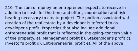 210. The sum of money an entrepreneur expects to receive in addition to costs for the time and effort, coordination and risk bearing necessary to create project. The portion associated with creation of the real estate by a developer is referred to as developer's profit. Properties that also include additional entrepreneurial profit that is reflected in the going-concern value of the property. a). Management profit b). Stakeholder's profit c). Investor's profit d). Entrepreneurial profit e). All of the above