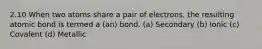 2.10 When two atoms share a pair of electrons, the resulting atomic bond is termed a (an) bond. (a) Secondary (b) Ionic (c) Covalent (d) Metallic