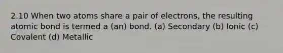 2.10 When two atoms share a pair of electrons, the resulting atomic bond is termed a (an) bond. (a) Secondary (b) Ionic (c) Covalent (d) Metallic