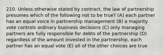 210. Unless otherwise stated by contract, the law of partnership presumes which of the following not to be true? (A) each partner has an equal voice in partnership management (B) a majority vote controls ordinary business decisions (C) only managing partners are fully responsible for debts of the partnership (D) regardless of the amount invested in the partnership, each partner has an equal vote (E) all of the other choices are true