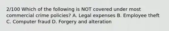 2/100 Which of the following is NOT covered under most commercial crime policies? A. Legal expenses B. Employee theft C. Computer fraud D. Forgery and alteration