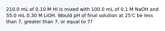 210.0 mL of 0.10 M HI is mixed with 100.0 mL of 0.1 M NaOH and 55.0 mL 0.30 M LiOH. Would pH of final solution at 25'C be less than 7, greater than 7, or equal to 7?