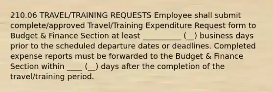 210.06 TRAVEL/TRAINING REQUESTS Employee shall submit complete/approved Travel/Training Expenditure Request form to Budget & Finance Section at least __________ (__) business days prior to the scheduled departure dates or deadlines. Completed expense reports must be forwarded to the Budget & Finance Section within ____ (__) days after the completion of the travel/training period.