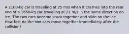 A 2100-kg car is traveling at 25 m/s when it crashes into the rear end of a 1650-kg car traveling at 21 m/s in the same direction on ice. The two cars become stuck together and slide on the ice. How fast do the two cars move together immediately after the collision?