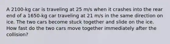 A 2100-kg car is traveling at 25 m/s when it crashes into the rear end of a 1650-kg car traveling at 21 m/s in the same direction on ice. The two cars become stuck together and slide on the ice. How fast do the two cars move together immediately after the collision?