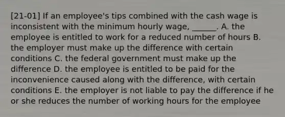 [21-01] If an employee's tips combined with the cash wage is inconsistent with the minimum hourly wage, ______. A. the employee is entitled to work for a reduced number of hours B. the employer must make up the difference with certain conditions C. the federal government must make up the difference D. the employee is entitled to be paid for the inconvenience caused along with the difference, with certain conditions E. the employer is not liable to pay the difference if he or she reduces the number of working hours for the employee