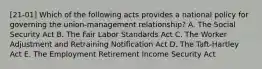 [21-01] Which of the following acts provides a national policy for governing the union-management relationship? A. The Social Security Act B. The Fair Labor Standards Act C. The Worker Adjustment and Retraining Notification Act D. The Taft-Hartley Act E. The Employment Retirement Income Security Act