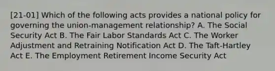 [21-01] Which of the following acts provides a national policy for governing the union-management relationship? A. The Social Security Act B. The Fair Labor Standards Act C. The Worker Adjustment and Retraining Notification Act D. The Taft-Hartley Act E. The Employment Retirement Income Security Act