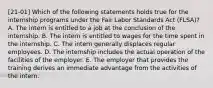 [21-01] Which of the following statements holds true for the internship programs under the Fair Labor Standards Act (FLSA)? A. The intern is entitled to a job at the conclusion of the internship. B. The intern is entitled to wages for the time spent in the internship. C. The intern generally displaces regular employees. D. The internship includes the actual operation of the facilities of the employer. E. The employer that provides the training derives an immediate advantage from the activities of the intern.