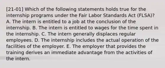 [21-01] Which of the following statements holds true for the internship programs under the Fair Labor Standards Act (FLSA)? A. The intern is entitled to a job at the conclusion of the internship. B. The intern is entitled to wages for the time spent in the internship. C. The intern generally displaces regular employees. D. The internship includes the actual operation of the facilities of the employer. E. The employer that provides the training derives an immediate advantage from the activities of the intern.