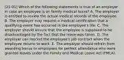 [21-01] Which of the following statements is true of an employer in case an employee is on family medical leave? A. The employer is entitled to review the actual medical records of the employee. B. The employer may request a medical certification that a qualifying event has occurred in the employee's life. C. The employer should ensure that the employee is supposed to be disadvantaged by the fact that the leave was taken. D. The employer can rescind the employee's job contract when the employee returns to work. E. The employer should refrain from awarding bonus to employees for perfect attendance who were granted leaves under the Family and Medical Leave Act (FMLA).