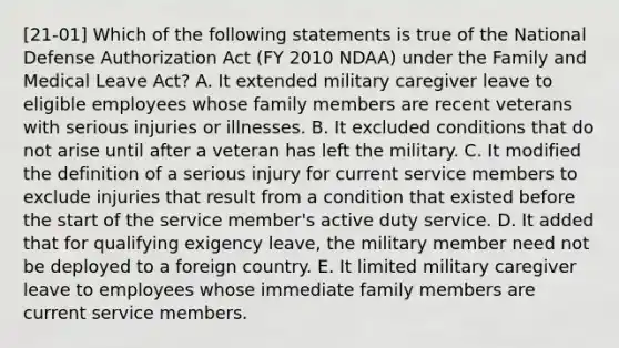 [21-01] Which of the following statements is true of the National Defense Authorization Act (FY 2010 NDAA) under the Family and Medical Leave Act? A. It extended military caregiver leave to eligible employees whose family members are recent veterans with serious injuries or illnesses. B. It excluded conditions that do not arise until after a veteran has left the military. C. It modified the definition of a serious injury for current service members to exclude injuries that result from a condition that existed before the start of the service member's active duty service. D. It added that for qualifying exigency leave, the military member need not be deployed to a foreign country. E. It limited military caregiver leave to employees whose immediate family members are current service members.