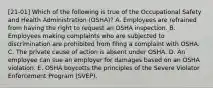 [21-01] Which of the following is true of the Occupational Safety and Health Administration (OSHA)? A. Employees are refrained from having the right to request an OSHA inspection. B. Employees making complaints who are subjected to discrimination are prohibited from filing a complaint with OSHA. C. The private cause of action is absent under OSHA. D. An employee can sue an employer for damages based on an OSHA violation. E. OSHA boycotts the principles of the Severe Violator Enforcement Program (SVEP).