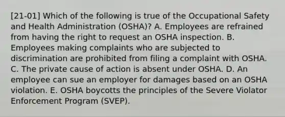 [21-01] Which of the following is true of the Occupational Safety and Health Administration (OSHA)? A. Employees are refrained from having the right to request an OSHA inspection. B. Employees making complaints who are subjected to discrimination are prohibited from filing a complaint with OSHA. C. The private cause of action is absent under OSHA. D. An employee can sue an employer for damages based on an OSHA violation. E. OSHA boycotts the principles of the Severe Violator Enforcement Program (SVEP).