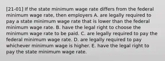 [21-01] If the state minimum wage rate differs from the federal minimum wage rate, then employers A. are legally required to pay a state minimum wage rate that is lower than the federal minimum wage rate. B. have the legal right to choose the minimum wage rate to be paid. C. are legally required to pay the federal minimum wage rate. D. are legally required to pay whichever minimum wage is higher. E. have the legal right to pay the state minimum wage rate.