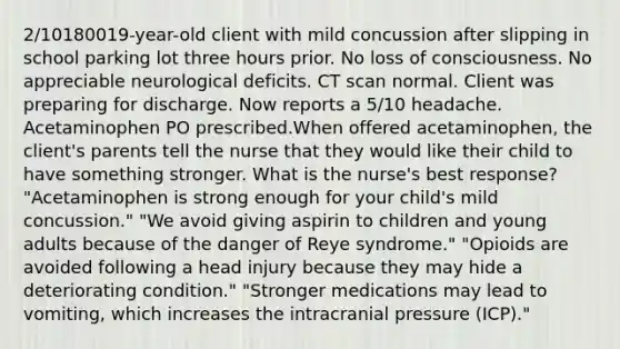 2/10180019-year-old client with mild concussion after slipping in school parking lot three hours prior. No loss of consciousness. No appreciable neurological deficits. CT scan normal. Client was preparing for discharge. Now reports a 5/10 headache. Acetaminophen PO prescribed.When offered acetaminophen, the client's parents tell the nurse that they would like their child to have something stronger. What is the nurse's best response? "Acetaminophen is strong enough for your child's mild concussion." "We avoid giving aspirin to children and young adults because of the danger of Reye syndrome." "Opioids are avoided following a head injury because they may hide a deteriorating condition." "Stronger medications may lead to vomiting, which increases the intracranial pressure (ICP)."