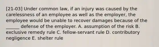 [21-03] Under common law, if an injury was caused by the carelessness of an employee as well as the employer, the employee would be unable to recover damages because of the ______ defense of the employer. A. assumption of the risk B. exclusive remedy rule C. fellow-servant rule D. contributory negligence E. shelter rule