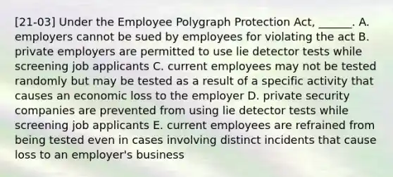 [21-03] Under the Employee Polygraph Protection Act, ______. A. employers cannot be sued by employees for violating the act B. private employers are permitted to use lie detector tests while screening job applicants C. current employees may not be tested randomly but may be tested as a result of a specific activity that causes an economic loss to the employer D. private security companies are prevented from using lie detector tests while screening job applicants E. current employees are refrained from being tested even in cases involving distinct incidents that cause loss to an employer's business