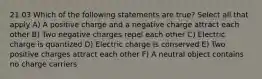 21.03 Which of the following statements are true? Select all that apply A) A positive charge and a negative charge attract each other B) Two negative charges repel each other C) Electric charge is quantized D) Electric charge is conserved E) Two positive charges attract each other F) A neutral object contains no charge carriers