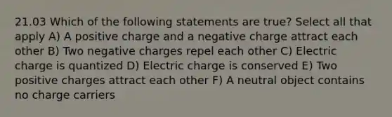 21.03 Which of the following statements are true? Select all that apply A) A positive charge and a negative charge attract each other B) Two negative charges repel each other C) Electric charge is quantized D) Electric charge is conserved E) Two positive charges attract each other F) A neutral object contains no charge carriers