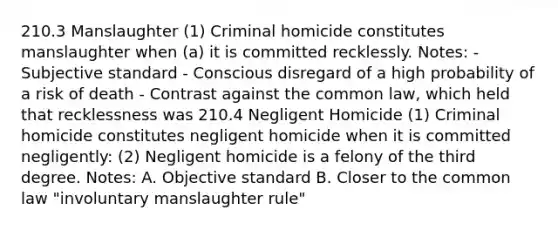 210.3 Manslaughter (1) Criminal homicide constitutes manslaughter when (a) it is committed recklessly. Notes: - Subjective standard - Conscious disregard of a high probability of a risk of death - Contrast against the common law, which held that recklessness was 210.4 Negligent Homicide (1) Criminal homicide constitutes negligent homicide when it is committed negligently: (2) Negligent homicide is a felony of the third degree. Notes: A. Objective standard B. Closer to the common law "involuntary manslaughter rule"